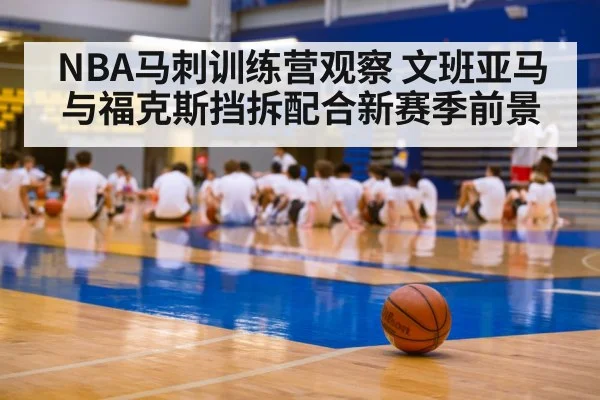 NBA马刺训练营观察 文班亚马与福克斯挡拆配合新赛季前景（kaiyun）